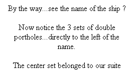 Text Box: By the way...see the name of the ship ?
Now notice the 3 sets of double portholes...directly to the left of the name.
The center set belonged to our suite
 
