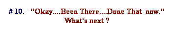 Text Box: # 10.   "Okay....Been There....Done That  now." What's next ?
