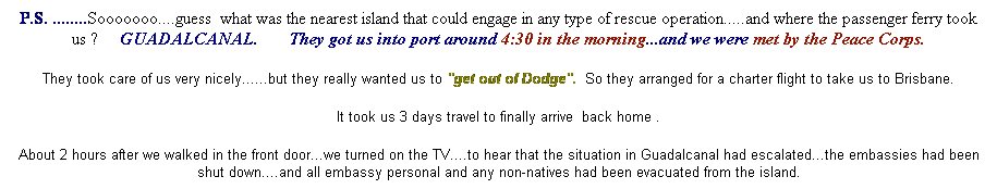 Text Box: P.S. ........Sooooooo....guess  what was the nearest island that could engage in any type of rescue operation.....and where the passenger ferry took us ?     GUADALCANAL.       They got us into port around 4:30 in the morning...and we were met by the Peace Corps.
They took care of us very nicely......but they really wanted us to "get out of Dodge".  So they arranged for a charter flight to take us to Brisbane.
It took us 3 days travel to finally arrive  back home .
About 2 hours after we walked in the front door...we turned on the TV....to hear that the situation in Guadalcanal had escalated...the embassies had been shut down....and all embassy personal and any non-natives had been evacuated from the island.
 
